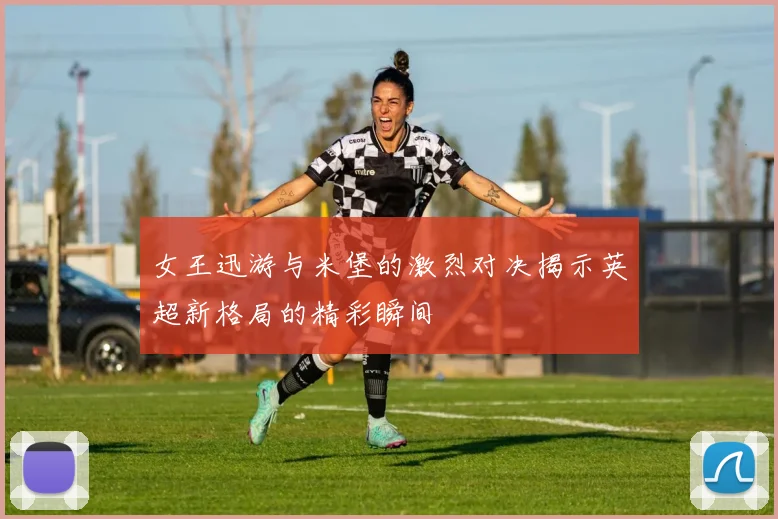 女王迅游与米堡的激烈对决揭示英超新格局的精彩瞬间