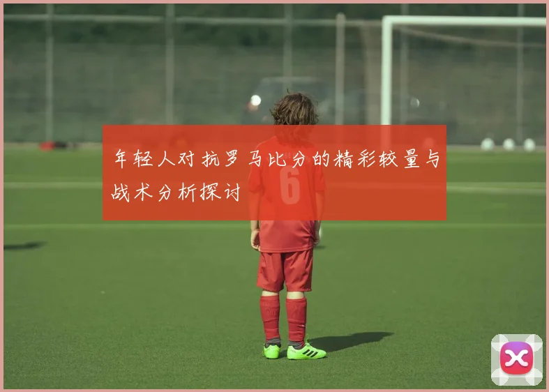 年轻人对抗罗马比分的精彩较量与战术分析探讨
